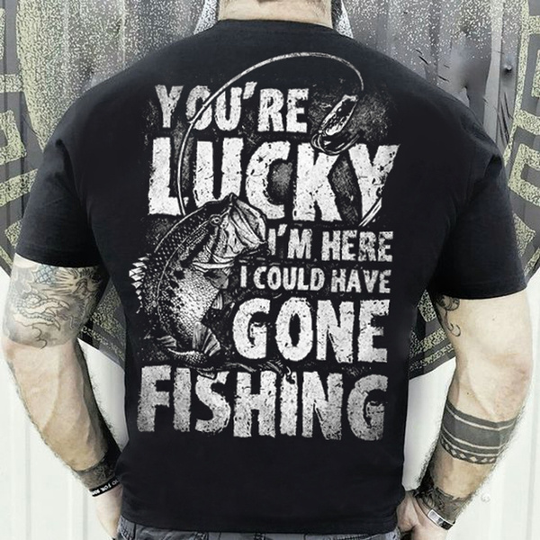 You’re Lucky I’m Here I Could Have Gone Fishing Funny T Shirt Fishing Shirts